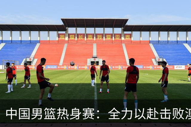 中国男篮热身赛：全力以赴击败澳大利亚，郭士强打造双塔阵容，央视直播